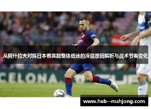 从阿什拉夫对阵日本看英超整体低迷的深层原因解析与战术节奏变化 从阿什拉夫对阵日本看英超整体低迷的深层原因解析与战术节奏变化